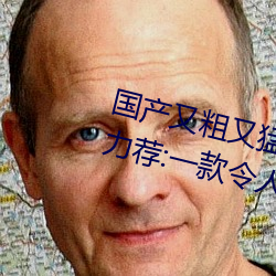 国产又(又)粗又猛(猛)又爽又黄的视频小编力(力)荐:一款(款)令人欲望横生的