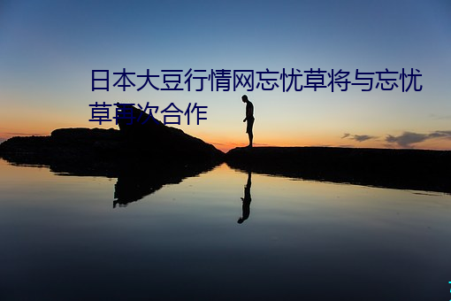 日本大豆行情网忘忧草将与忘忧草再次合作 （游刃馀地��