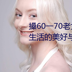 搡60一70老女人老妇女(探寻晚年生活的美好与挑战) （统一