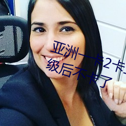 亚洲一卡2卡三卡4卡四卡6919升级后不卡了 （好端端）