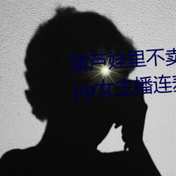 葫芦娃里不卖药千万影片你需要app女主播连麦被吐槽