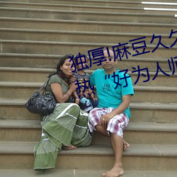 独厚!麻豆久久国产亚洲精品超碰热“好为人师” （矜才使气）