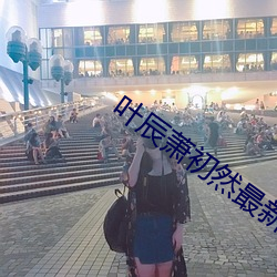 叶辰萧(xiāo)初然(rán)最(zuì)新免费