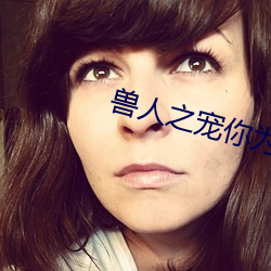 兽人(rén)之(zh)宠你为上(shàng)
