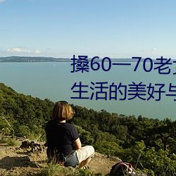 搡60一70老女人老妇(fù)女(探寻(xún)晚年(nián)生活的美好与(y)挑战)