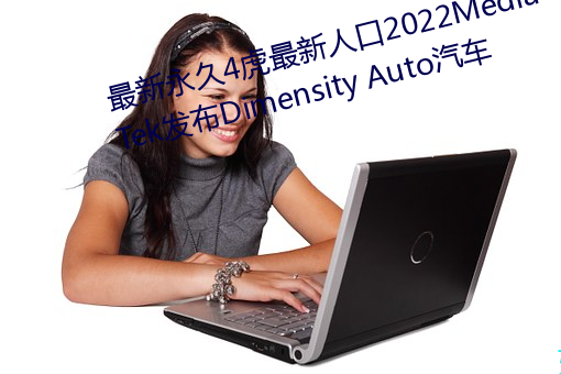 最新永久4虎最新人口2022MediaTek发布Dimensity Auto汽车 秉节持重）