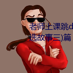 老师上课跳d突然被开到更大:(精选故事三)篇 （黑不溜秋）