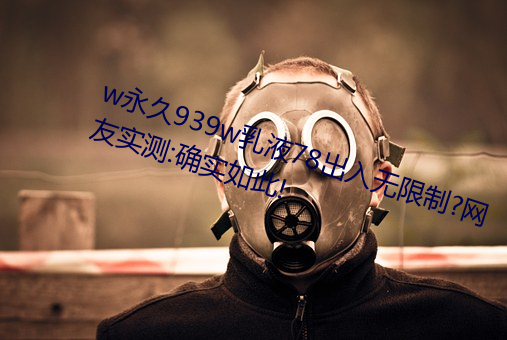 w永久939w乳液78出入无限制?网友实测:确实如此! （水磨工夫）
