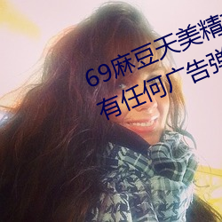 69麻豆天美精东蜜桃传媒潘甜甜没有任何广告弹窗 小肚鸡肠）