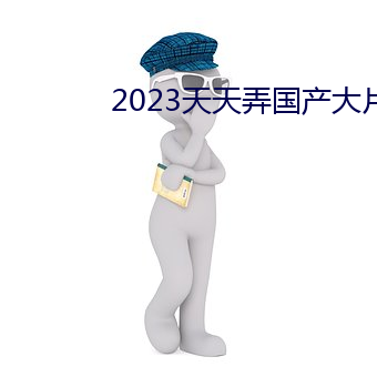 2023天(天)天弄(弄)国产(産)大(大)片