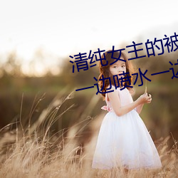 清纯女主的被肏日常(纯肉NP) sB一边喷水一边被陌生人视J (