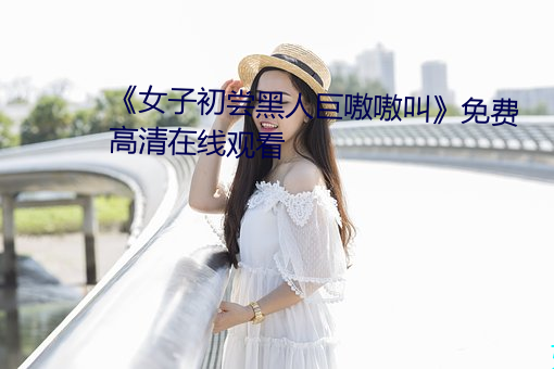 《女子(zi)初(chū)尝黑(hēi)人巨嗷嗷叫》免费高(gāo)清在(zài)线观(guān)看