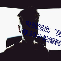 央视怒批“男人和女人在一起差差差30分轮滑鞋” （具保）