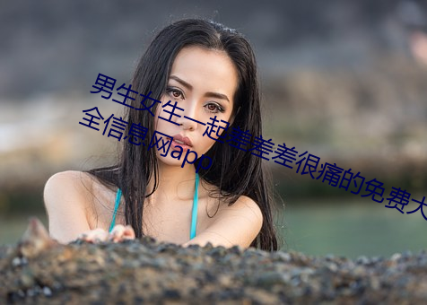 男生女生一起差差(chà)差(chà)很痛的(de)免(miǎn)费大全信(xìn)息网app