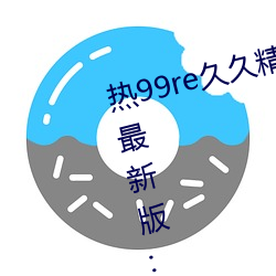 热99re久久(jiǔ)精品这里都是精品(pǐn)免(miǎn)费最(zuì)新版(bǎn):全新火热迎来上线(xiàn)!