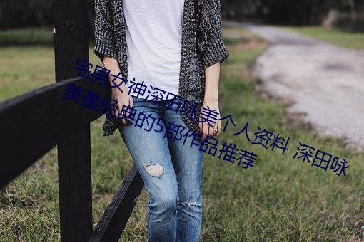 宅男女神深田咏(詠)美(美)个(個)人资料 深(深)田咏(詠)美最经(經)典的5部作品(品)推荐
