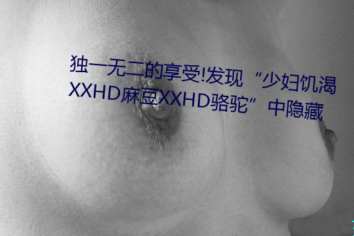唯一无二的享受!发明“少妇饥渴XXHD麻豆(dòu)XXHD骆驼”中隐藏