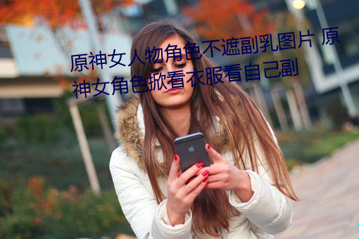 原(原)神女人物(物)角色(色)不遮副(副)乳图片 原(原)神(神)女(女)角色掀看衣(衣)服(服)看自己副