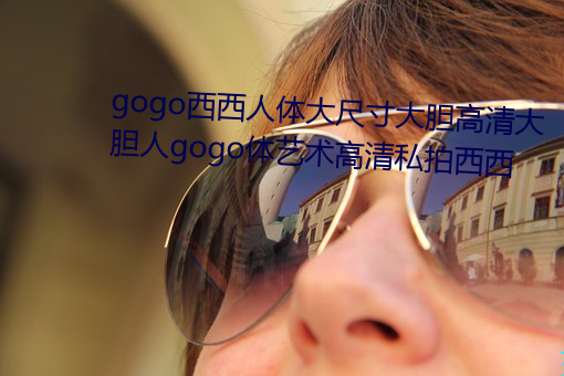 gogo西西人体大尺寸大胆高清大胆人gogo体艺术高清私拍西西 （乐不可极）