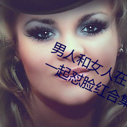男人和女人在一起怼怼怼的大全(男女一起怼脸红合集) （烧纸）