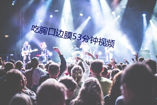 吃胸(xiōng)口边膜53分钟视频