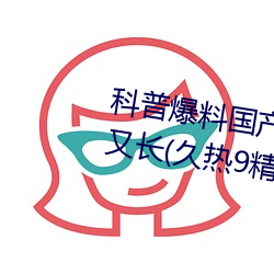 科(kē)普爆料国产J8又粗(cū)又(yòu)硬(yìng)又(yòu)大又爽(shuǎng)又长(久热9精品视频)(刚刚