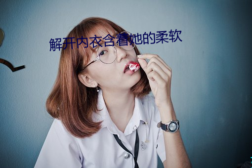 解开内衣含着她的柔软(ruǎn)