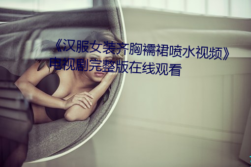 《汉服女装齐胸襦裙喷水视频》电视剧完整版在线观看
