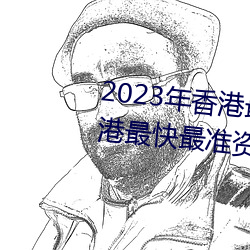 2023年香港最快最准(准)免(免)费资料(香港最(最)快(快)最(最)准资料免费2023