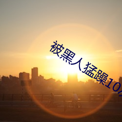 被黑人猛躁(zào)10次高潮视