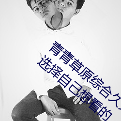 青青草原综合久久大伊人精品:用户可以自由选择自己想看的