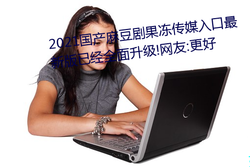 2021国产麻豆剧果冻传媒入口最(zuì)新版已(yǐ)经(jīng)全(quán)面升级!网友:更好