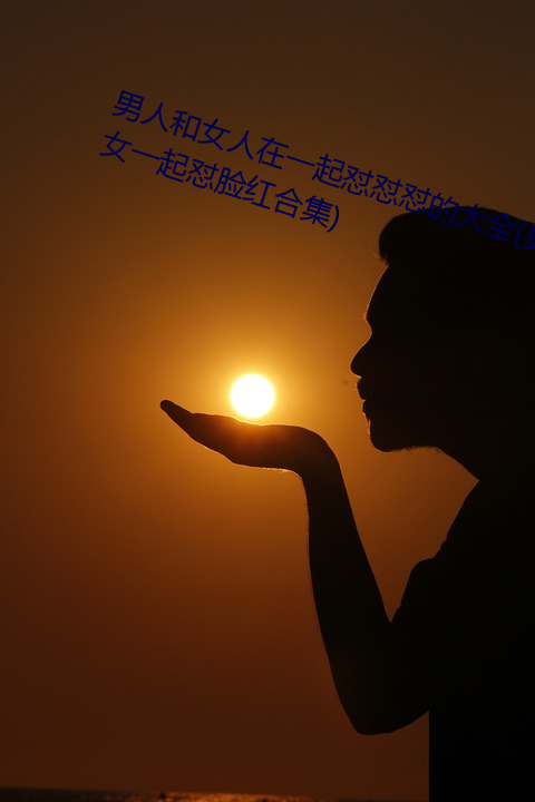 男人和女人在一起(qǐ)怼怼怼的大全(男女(nǚ)一起怼(duì)脸红合集)