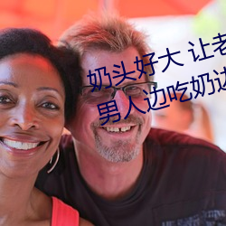 奶头好大 让老(lǎo)子摸摸动态图 口述男(nán)人边吃奶(nǎi)边挵进(jìn)去呻吟