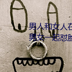 男人和女人在一起怼怼怼的大全(男女一起怼脸红合集) （黑灯下火）