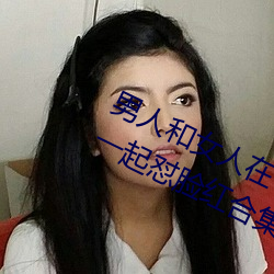 男(nán)人和女(nǚ)人在(zài)一(yī)起怼怼怼(duì)的大(dà)全(男女一(yī)起怼脸红合集)
