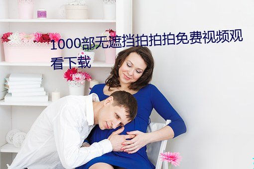 1000部无遮挡拍拍(拍)拍免费视频观(觀)看(看)下载(載)