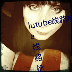 lutube线路检测页检测入口(lutube线路检测解决办法) （一民同俗