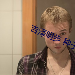 吉泽明步 种子 ��出入将相）