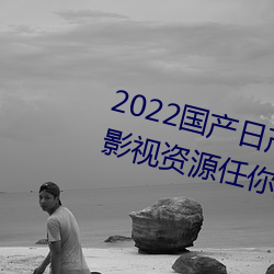 2022国产日产欧产精品:海量福利影视资源任你随心点播 （予取予求）
