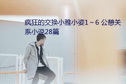 疯狂的交换小(小)雅小姿1~6 公憩关系小说28篇(篇)