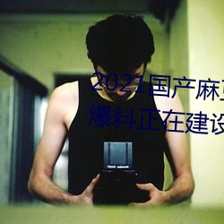 2021国产麻豆剧传媒精品入口被爆料正在建设新区?知情人:游 （躬亲）