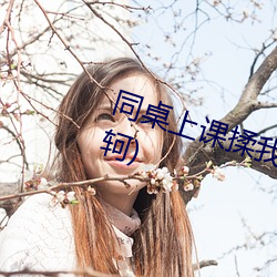 同(tóng)桌上课揉我(w)下(xi)面好湿(sh)h(要离(l)刺(cì)荆轲)