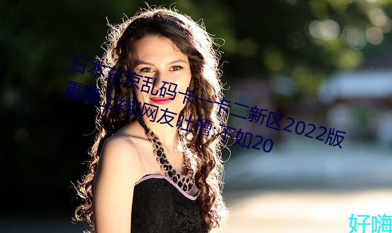 日本东京乱码卡一卡二新区2022版重磅上线!网友吐槽:不如20 （以点带面）