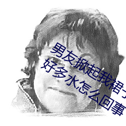 男友掀起我裙子就爆插到后面阴道出了好多水怎么回事 （根结盘据