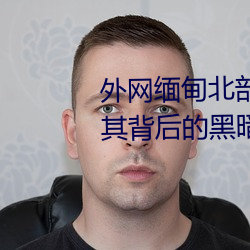 外網緬甸北部恐怖血腥網站(揭秘其背後的黑暗勢力)