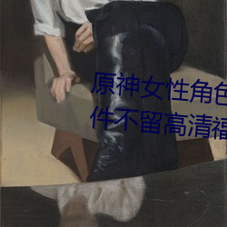 原神(shén)女性角(jio)色(s)去内无布料xman一件不留高清福利美图