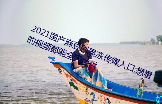 2021国(國)产麻豆(豆)剧果冻(凍)传(傳)媒入口:想(想)看的(的)视频(頻)都能全天提供