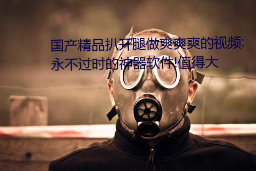 国产精品扒开腿做爽爽爽的视频:永不过时的神器软件!值得大