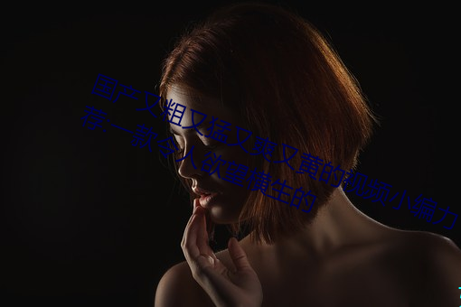 國産又粗又猛又爽又黃的視頻小編力薦:一款令人欲望橫生的